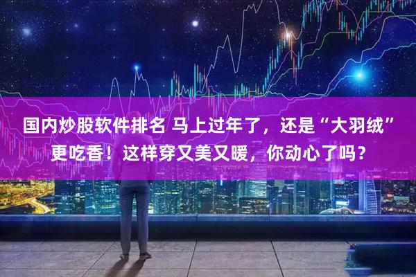 国内炒股软件排名 马上过年了，还是“大羽绒”更吃香！这样穿又美又暖，你动心了吗？