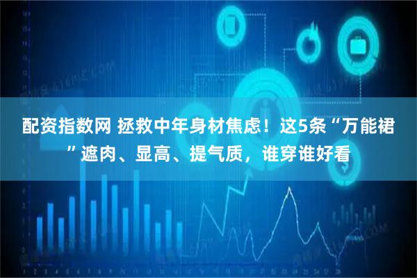 配资指数网 拯救中年身材焦虑！这5条“万能裙”遮肉、显高、提气质，谁穿谁好看