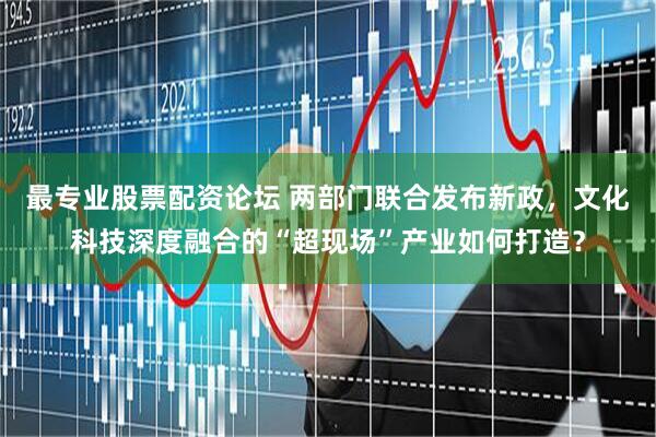 最专业股票配资论坛 两部门联合发布新政，文化科技深度融合的“超现场”产业如何打造？
