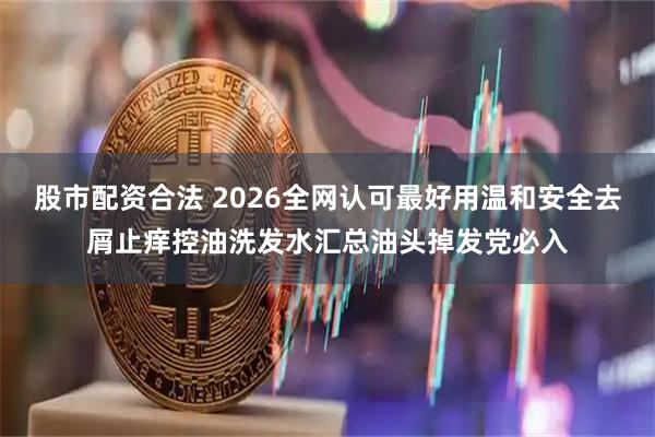 股市配资合法 2026全网认可最好用温和安全去屑止痒控油洗发水汇总油头掉发党必入