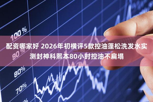 配资哪家好 2026年初横评5款控油蓬松洗发水实测封神科熙本80小时控油不扁塌