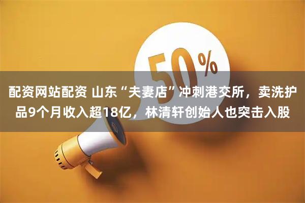 配资网站配资 山东“夫妻店”冲刺港交所，卖洗护品9个月收入超18亿，林清轩创始人也突击入股
