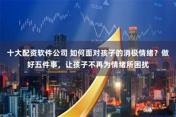 十大配资软件公司 如何面对孩子的消极情绪？做好五件事，让孩子不再为情绪所困扰
