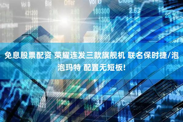 免息股票配资 荣耀连发三款旗舰机 联名保时捷/泡泡玛特 配置无短板!