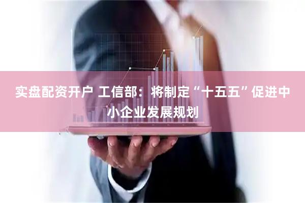 实盘配资开户 工信部：将制定“十五五”促进中小企业发展规划