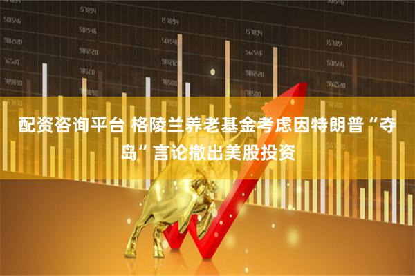 配资咨询平台 格陵兰养老基金考虑因特朗普“夺岛”言论撤出美股投资