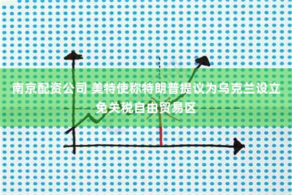 南京配资公司 美特使称特朗普提议为乌克兰设立免关税自由贸易区