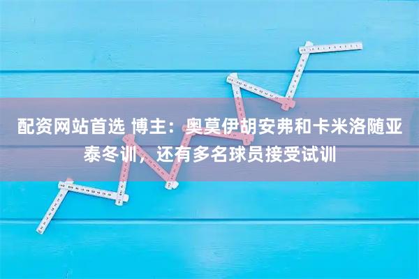 配资网站首选 博主：奥莫伊胡安弗和卡米洛随亚泰冬训，还有多名球员接受试训