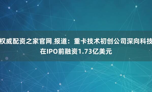 权威配资之家官网 报道：重卡技术初创公司深向科技在IPO前融资1.73亿美元