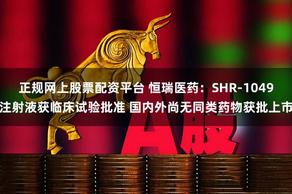 正规网上股票配资平台 恒瑞医药：SHR-1049注射液获临床试验批准 国内外尚无同类药物获批上市