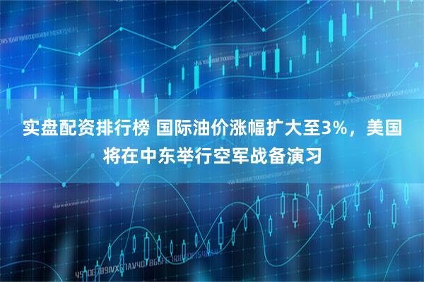 实盘配资排行榜 国际油价涨幅扩大至3%，美国将在中东举行空军战备演习