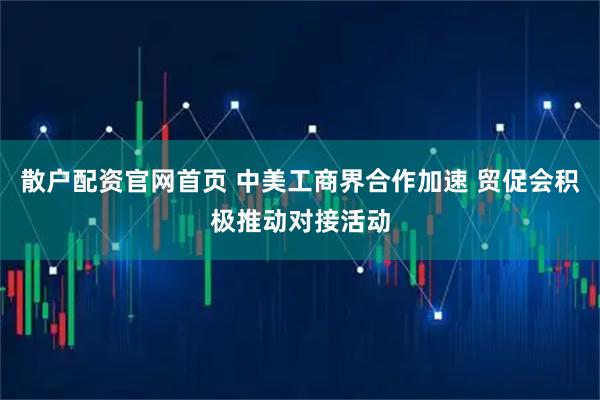 散户配资官网首页 中美工商界合作加速 贸促会积极推动对接活动