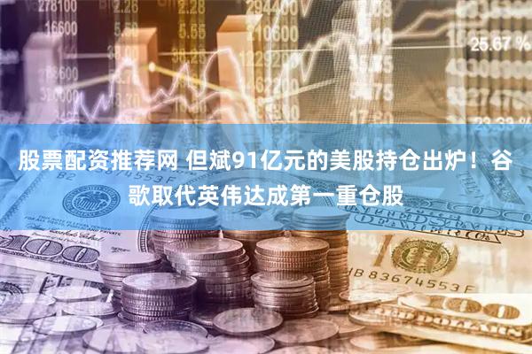股票配资推荐网 但斌91亿元的美股持仓出炉！谷歌取代英伟达成第一重仓股
