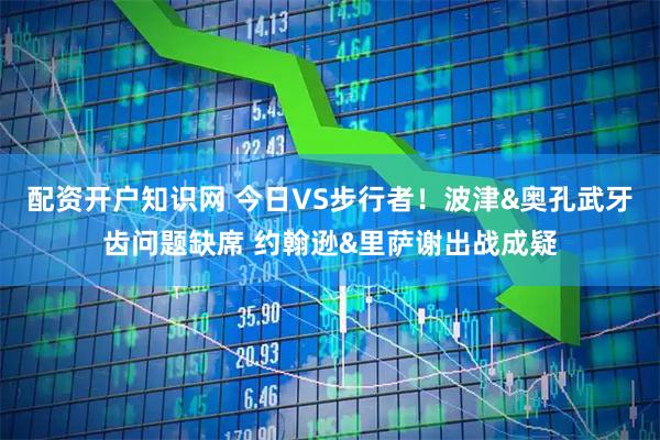 配资开户知识网 今日VS步行者！波津&奥孔武牙齿问题缺席 约翰逊&里萨谢出战成疑