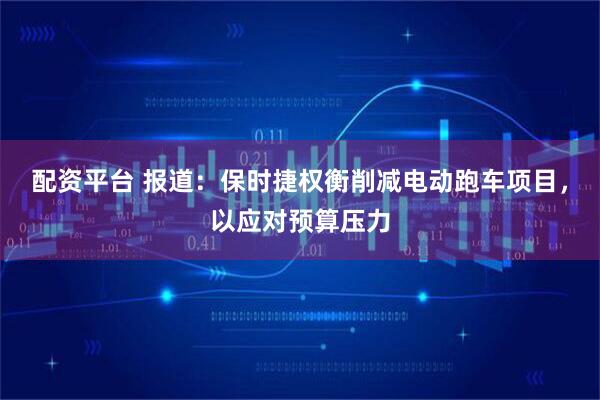 配资平台 报道：保时捷权衡削减电动跑车项目，以应对预算压力