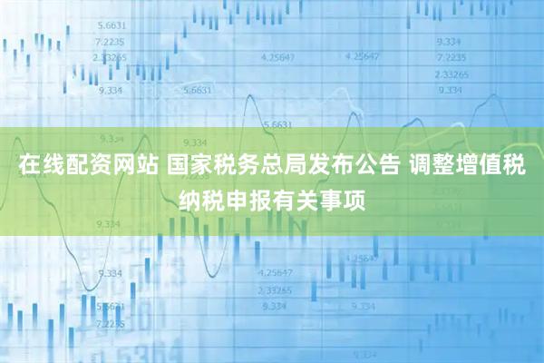 在线配资网站 国家税务总局发布公告 调整增值税纳税申报有关事项