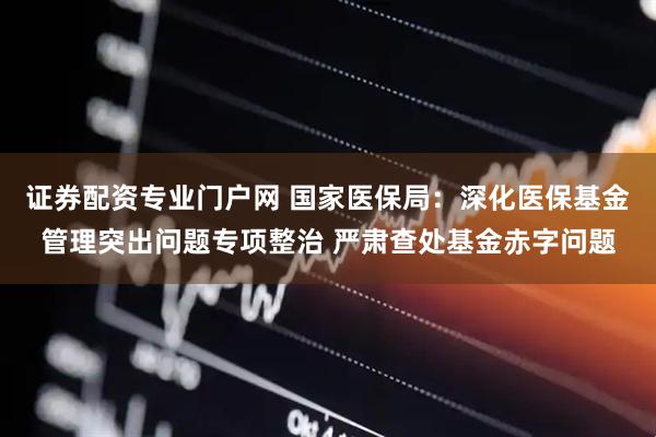 证券配资专业门户网 国家医保局：深化医保基金管理突出问题专项整治 严肃查处基金赤字问题