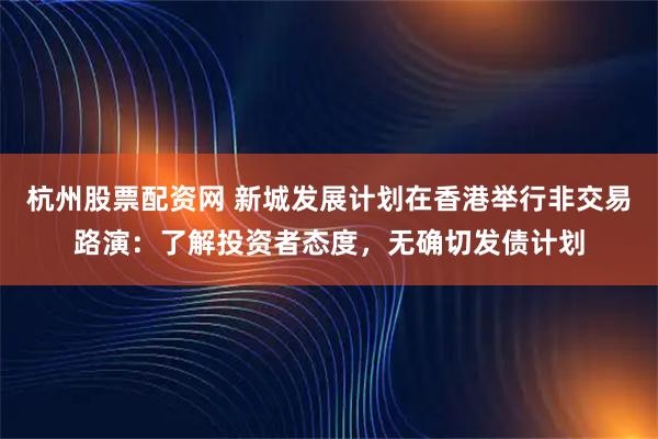 杭州股票配资网 新城发展计划在香港举行非交易路演：了解投资者态度，无确切发债计划