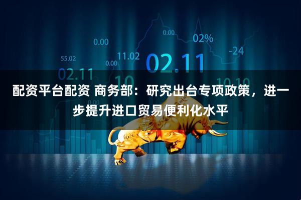 配资平台配资 商务部：研究出台专项政策，进一步提升进口贸易便利化水平