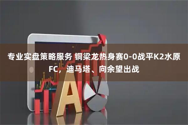 专业实盘策略服务 铜梁龙热身赛0-0战平K2水原FC，迪马塔、向余望出战