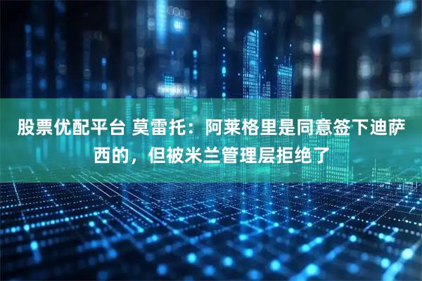 股票优配平台 莫雷托：阿莱格里是同意签下迪萨西的，但被米兰管理层拒绝了