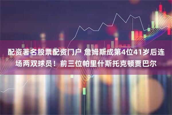 配资著名股票配资门户 詹姆斯成第4位41岁后连场两双球员！前三位帕里什斯托克顿贾巴尔