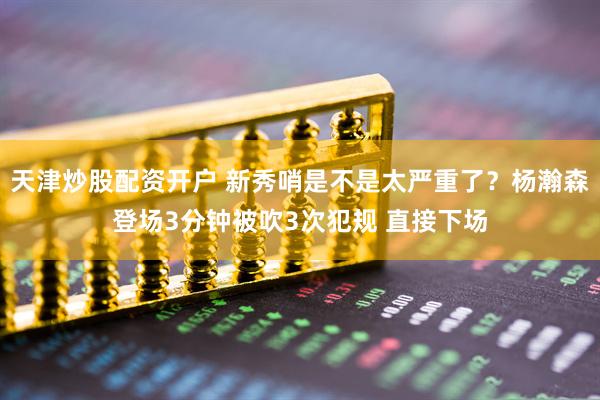 天津炒股配资开户 新秀哨是不是太严重了？杨瀚森登场3分钟被吹3次犯规 直接下场