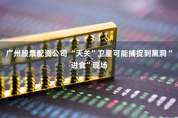广州股票配资公司 “天关”卫星可能捕捉到黑洞“进食”现场