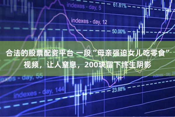 合法的股票配资平台 一段“母亲强迫女儿吃零食”视频，让人窒息，200块留下终生阴影