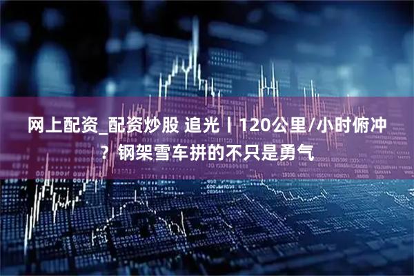 网上配资_配资炒股 追光丨120公里/小时俯冲？钢架雪车拼的不只是勇气