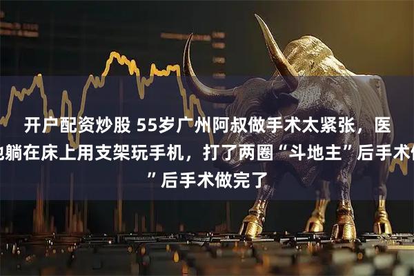 开户配资炒股 55岁广州阿叔做手术太紧张，医生让他躺在床上用支架玩手机，打了两圈“斗地主”后手术做完了