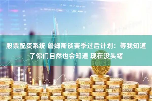 股票配资系统 詹姆斯谈赛季过后计划：等我知道了你们自然也会知道 现在没头绪