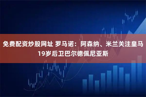 免费配资炒股网址 罗马诺：阿森纳、米兰关注皇马19岁后卫巴尔德佩尼亚斯