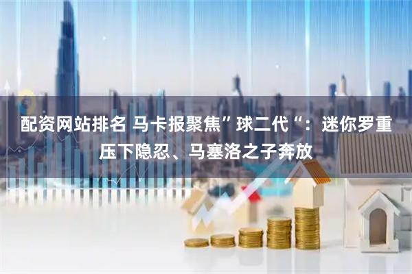 配资网站排名 马卡报聚焦”球二代“：迷你罗重压下隐忍、马塞洛之子奔放
