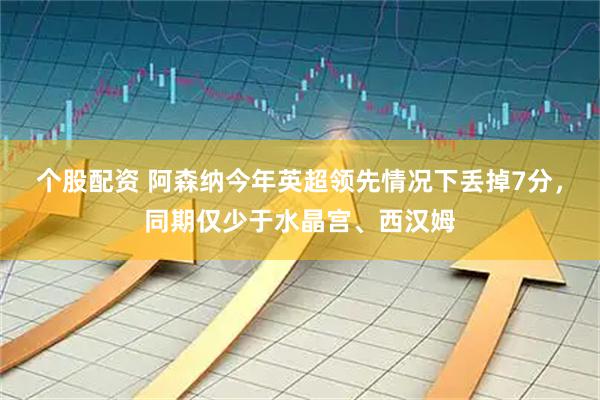 个股配资 阿森纳今年英超领先情况下丢掉7分，同期仅少于水晶宫、西汉姆
