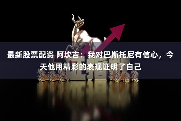 最新股票配资 阿坎吉：我对巴斯托尼有信心，今天他用精彩的表现证明了自己