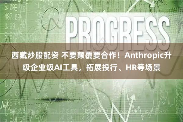 西藏炒股配资 不要颠覆要合作！Anthropic升级企业级AI工具，拓展投行、HR等场景