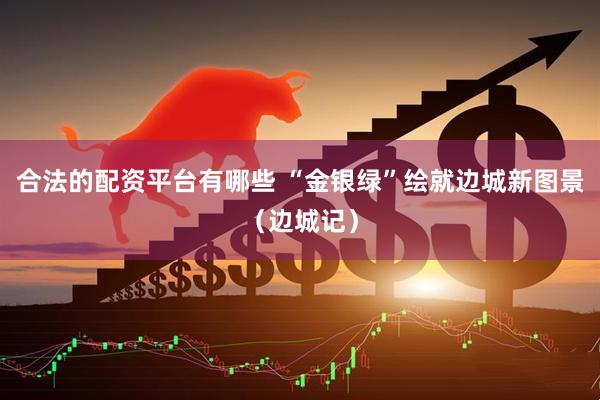 合法的配资平台有哪些 “金银绿”绘就边城新图景（边城记）