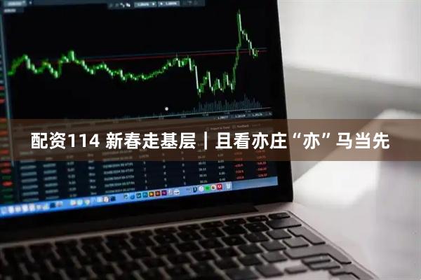 配资114 新春走基层｜且看亦庄“亦”马当先