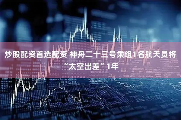 炒股配资首选配资 神舟二十三号乘组1名航天员将“太空出差”1年