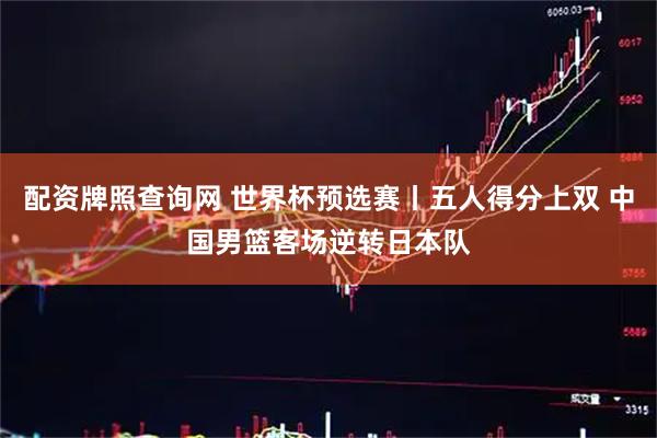 配资牌照查询网 世界杯预选赛丨五人得分上双 中国男篮客场逆转日本队