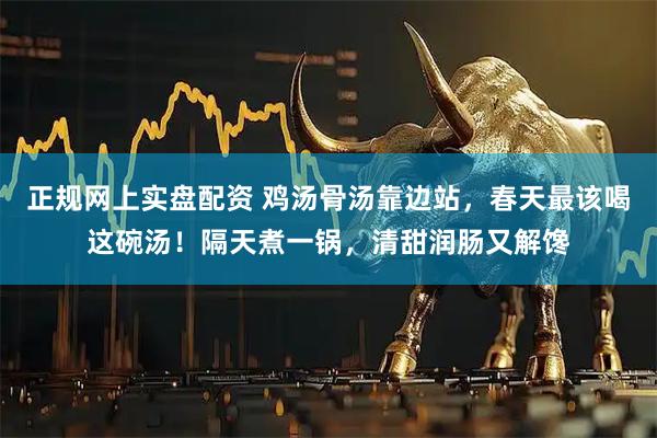 正规网上实盘配资 鸡汤骨汤靠边站，春天最该喝这碗汤！隔天煮一锅，清甜润肠又解馋