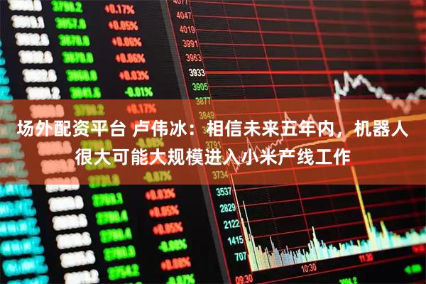 场外配资平台 卢伟冰：相信未来五年内，机器人很大可能大规模进入小米产线工作
