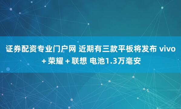 证券配资专业门户网 近期有三款平板将发布 vivo＋荣耀＋联想 电池1.3万毫安