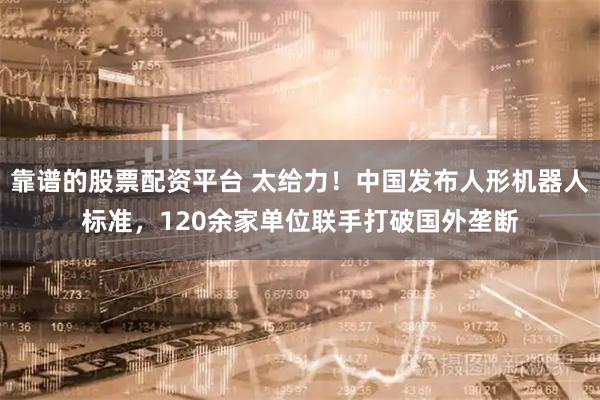 靠谱的股票配资平台 太给力！中国发布人形机器人标准，120余家单位联手打破国外垄断