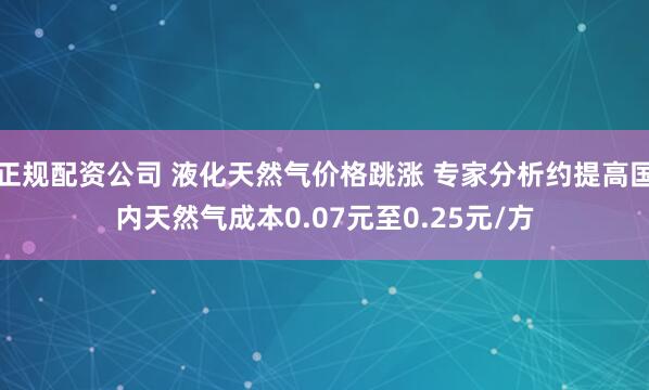 正规配资公司 液化天然气价格跳涨 专家分析约提高国内天然气成本0.07元至0.25元/方