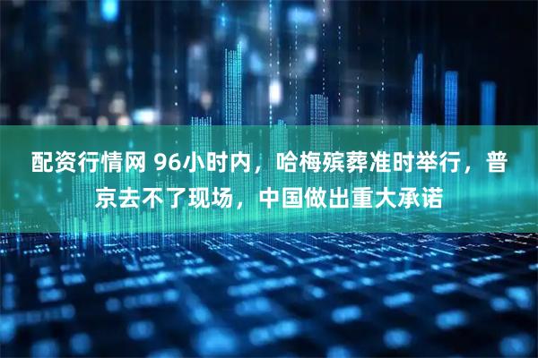 配资行情网 96小时内，哈梅殡葬准时举行，普京去不了现场，中国做出重大承诺