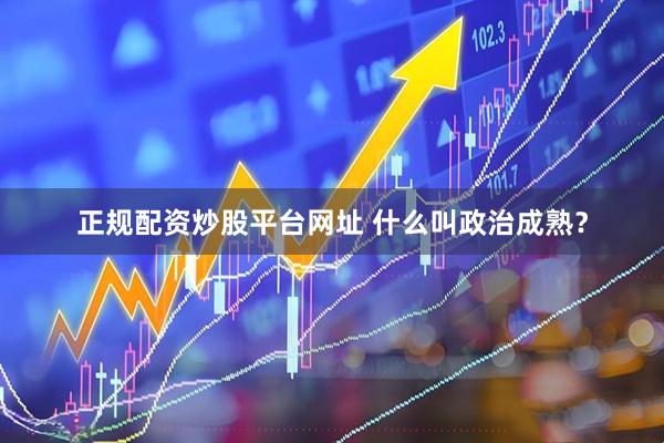 正规配资炒股平台网址 什么叫政治成熟？
