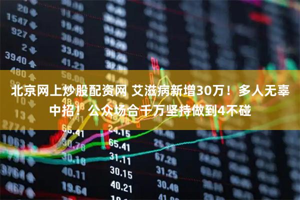 北京网上炒股配资网 艾滋病新增30万！多人无辜中招！公众场合千万坚持做到4不碰