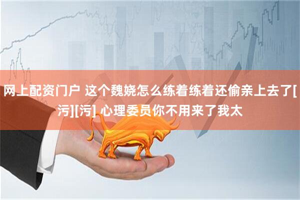 网上配资门户 这个魏娆怎么练着练着还偷亲上去了[污][污] 心理委员你不用来了我太